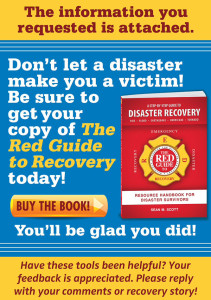 The information you requested is attached. Don't let a disaster make you a victim! Be sure to get your copy of The Red Guide to Recovery today! Buy the book! You'll be glad you did. Have these tools been helpful? Your feedback is appreciated. Please reply with your comments or recovery story.